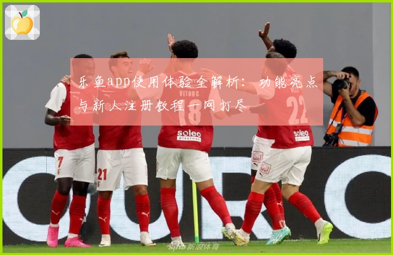 乐鱼app使用体验全解析：功能亮点与新人注册教程一网打尽