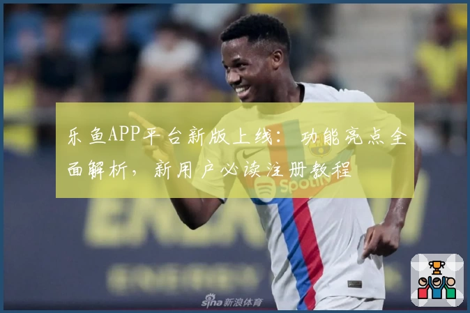 乐鱼APP平台新版上线：功能亮点全面解析，新用户必读注册教程