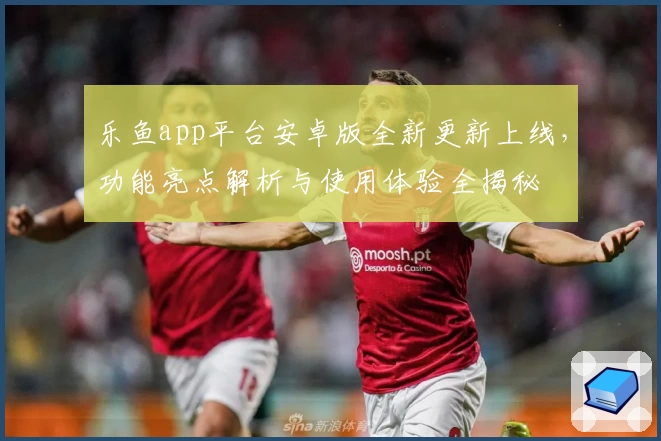 乐鱼app平台安卓版全新更新上线，功能亮点解析与使用体验全揭秘