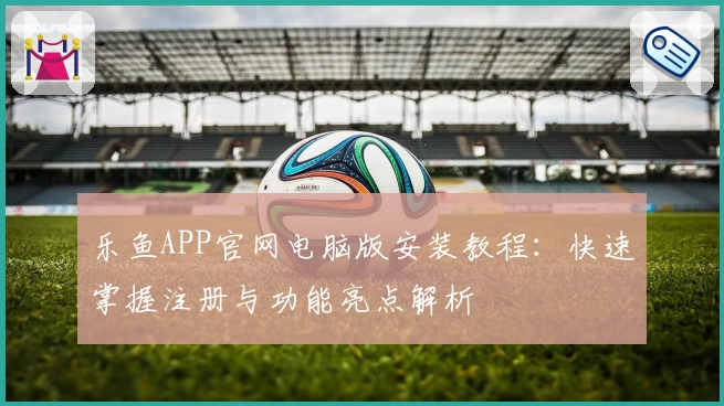 乐鱼APP官网电脑版安装教程：快速掌握注册与功能亮点解析