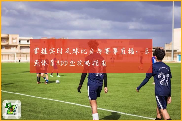 掌握实时足球比分与赛事直播，乐鱼体育App全攻略指南