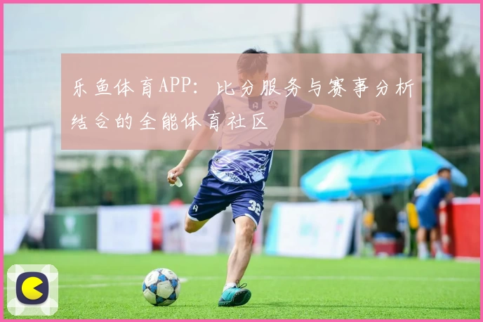 乐鱼体育APP：比分服务与赛事分析结合的全能体育社区