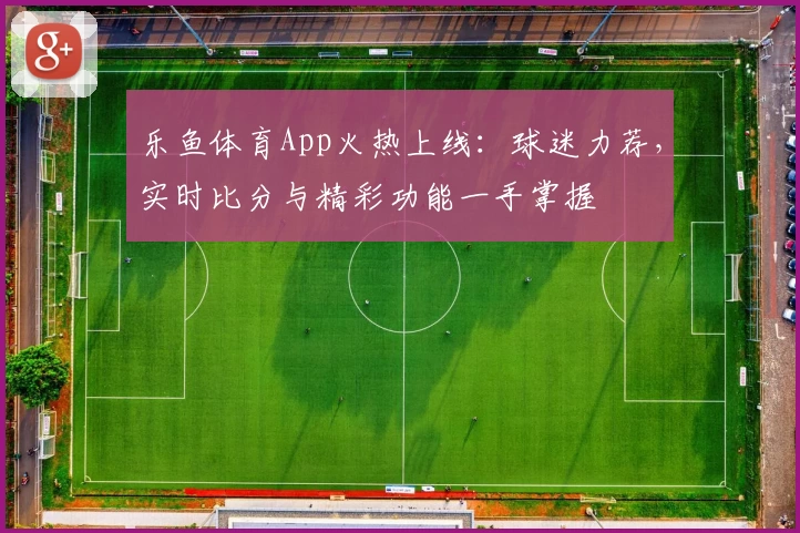 乐鱼体育App火热上线：球迷力荐，实时比分与精彩功能一手掌握