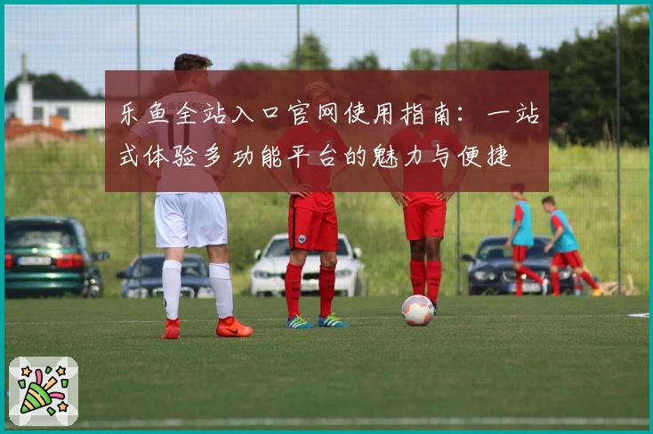 乐鱼全站入口官网使用指南：一站式体验多功能平台的魅力与便捷