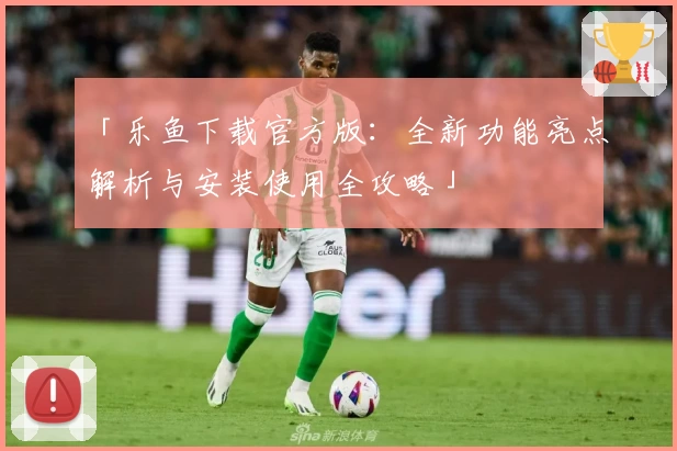 「乐鱼下载官方版：全新功能亮点解析与安装使用全攻略」