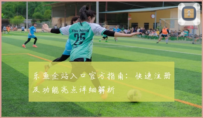 乐鱼全站入口官方指南：快速注册及功能亮点详细解析