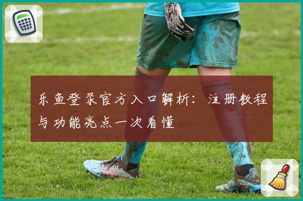 乐鱼登录官方入口解析：注册教程与功能亮点一次看懂