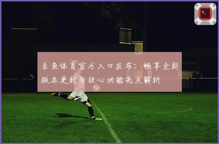 乐鱼体育官方入口发布:畅享全新版本更新与核心功能亮点解析