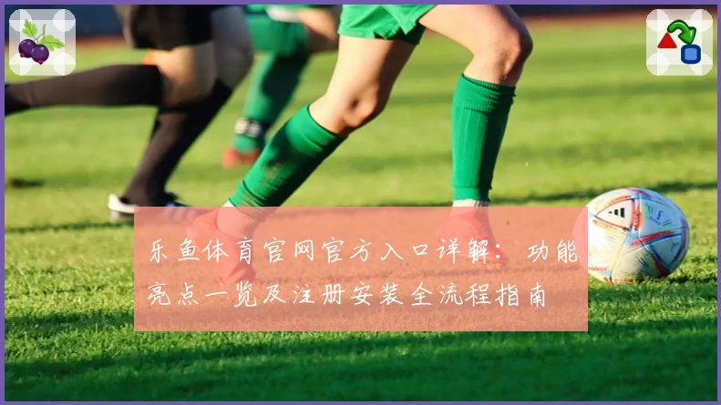 乐鱼体育官网官方入口详解：功能亮点一览及注册安装全流程指南
