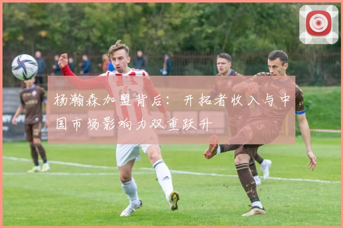 杨瀚森加盟背后：开拓者收入与中国市场影响力双重跃升