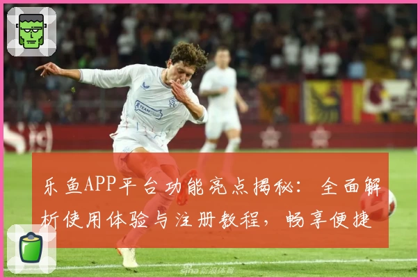 乐鱼APP平台功能亮点揭秘：全面解析使用体验与注册教程，畅享便捷服务