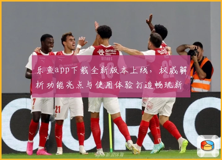 乐鱼app下载全新版本上线，权威解析功能亮点与使用体验打造畅玩新高度