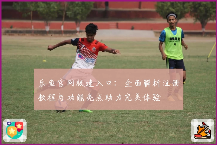 乐鱼官网极速入口:全面解析注册教程与功能亮点助力完美体验