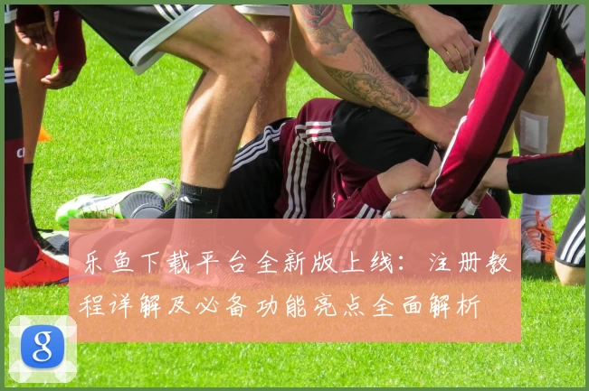 乐鱼下载平台全新版上线:注册教程详解及必备功能亮点全面解析