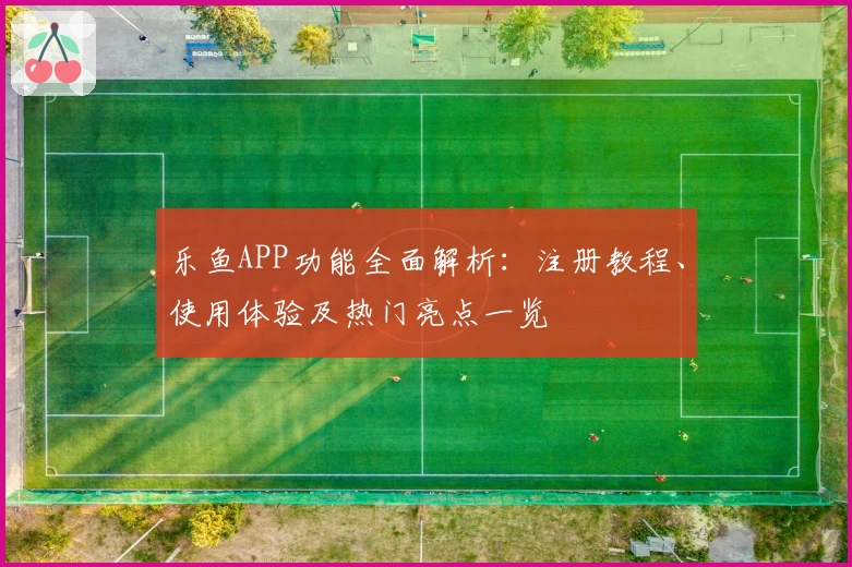 乐鱼APP功能全面解析：注册教程、使用体验及热门亮点一览