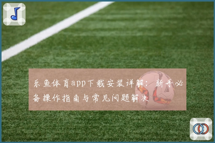乐鱼体育app下载安装详解：新手必备操作指南与常见问题解决