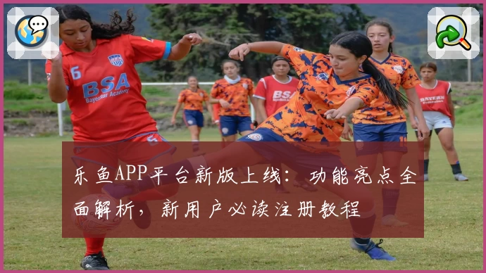 乐鱼APP平台新版上线：功能亮点全面解析，新用户必读注册教程