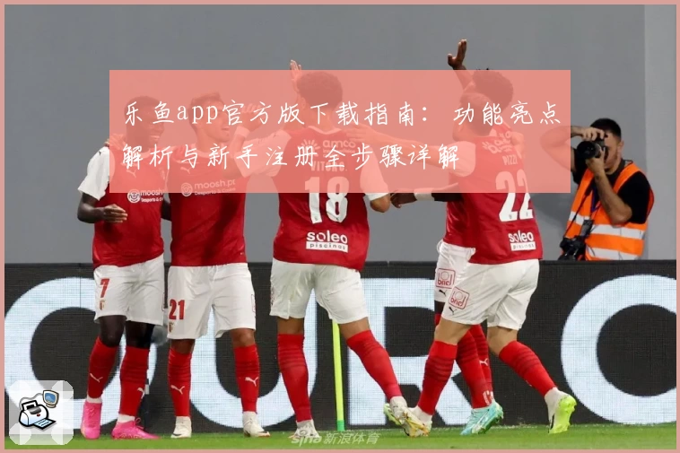 乐鱼app官方版下载指南:功能亮点解析与新手注册全步骤详解