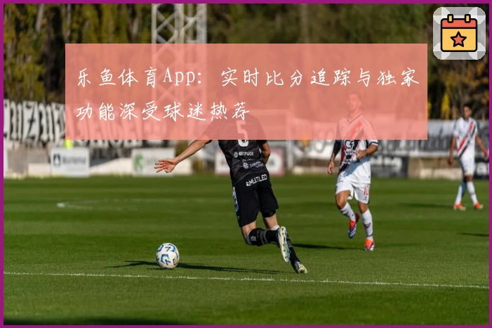 乐鱼体育App：实时比分追踪与独家功能深受球迷热荐