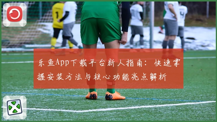 乐鱼App下载平台新人指南：快速掌握安装方法与核心功能亮点解析