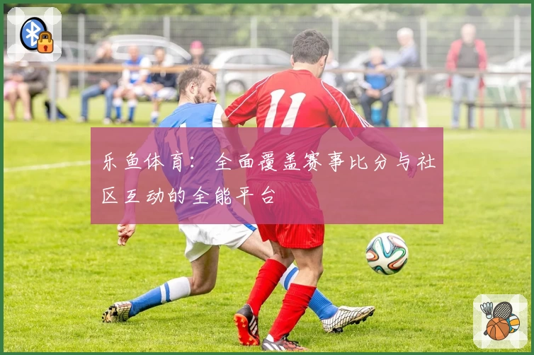 乐鱼体育：全面覆盖赛事比分与社区互动的全能平台