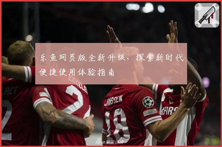 乐鱼网页版全新升级，探索新时代便捷使用体验指南