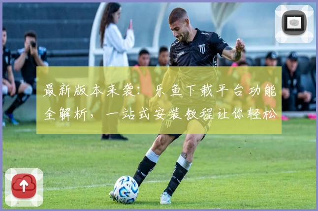 最新版本来袭：乐鱼下载平台功能全解析，一站式安装教程让你轻松上手