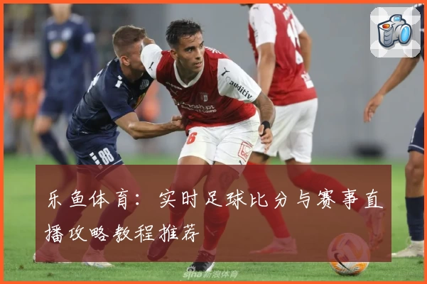 乐鱼体育:实时足球比分与赛事直播攻略教程推荐
