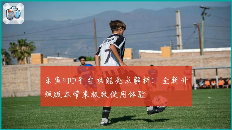 乐鱼app平台功能亮点解析：全新升级版本带来极致使用体验