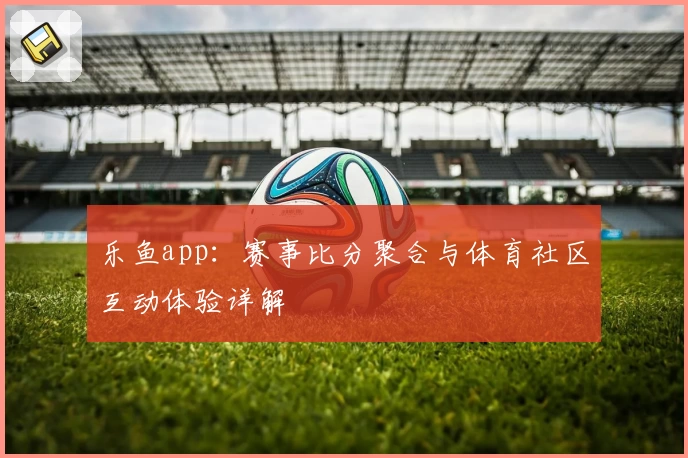 乐鱼app：赛事比分聚合与体育社区互动体验详解