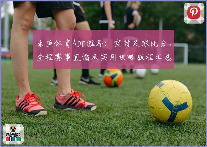 乐鱼体育App推荐：实时足球比分、全程赛事直播及实用攻略教程汇总