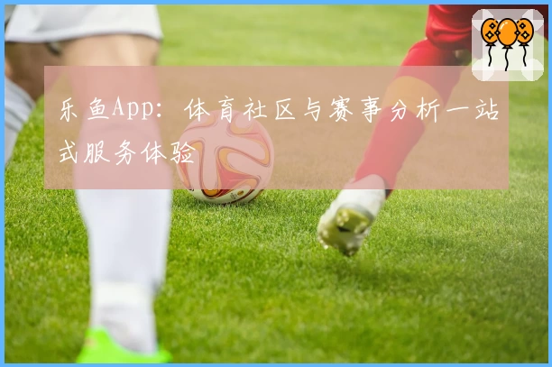 乐鱼App：体育社区与赛事分析一站式服务体验