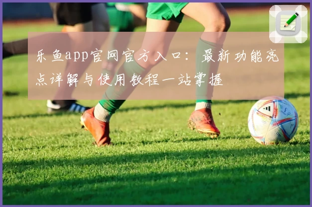 乐鱼app官网官方入口：最新功能亮点详解与使用教程一站掌握