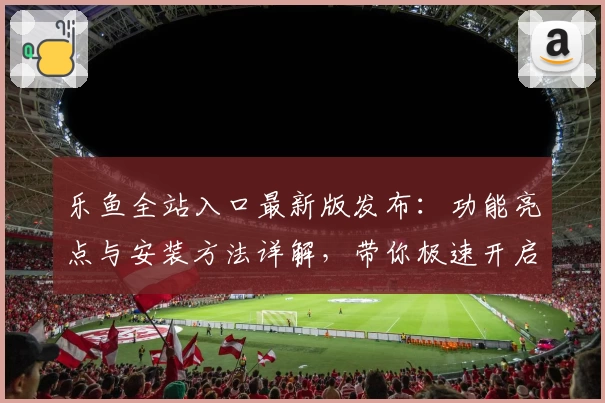 乐鱼全站入口最新版发布：功能亮点与安装方法详解，带你极速开启畅玩新体验