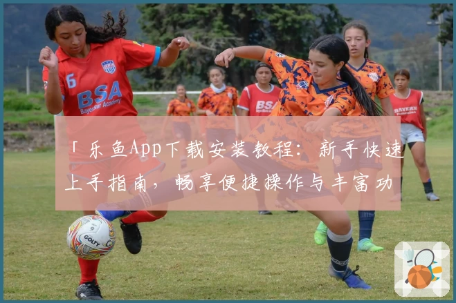 「乐鱼App下载安装教程：新手快速上手指南，畅享便捷操作与丰富功能」