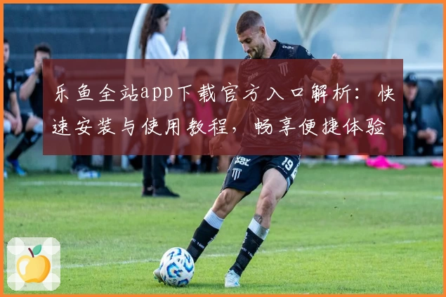 乐鱼全站app下载官方入口解析：快速安装与使用教程，畅享便捷体验