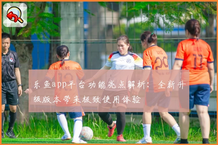 乐鱼app平台功能亮点解析:全新升级版本带来极致使用体验