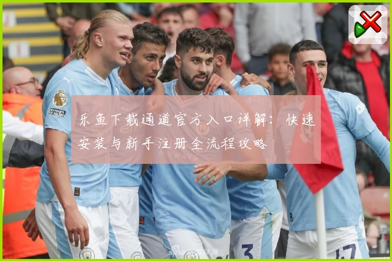 乐鱼下载通道官方入口详解：快速安装与新手注册全流程攻略