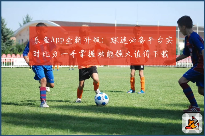 乐鱼App全新升级：球迷必备平台实时比分一手掌握功能强大值得下载