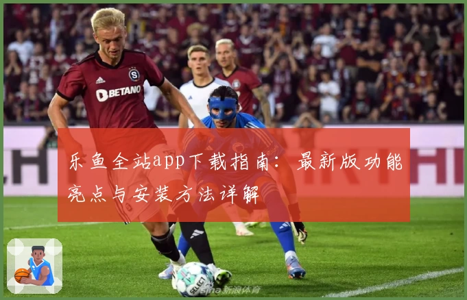 乐鱼全站app下载指南:最新版功能亮点与安装方法详解