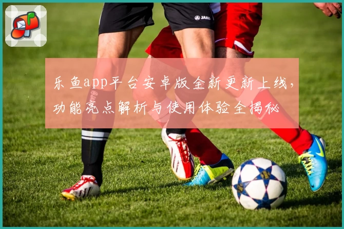 乐鱼app平台安卓版全新更新上线，功能亮点解析与使用体验全揭秘