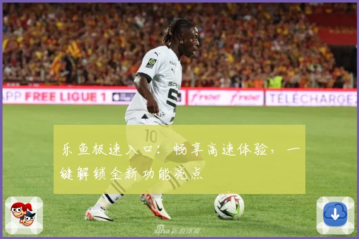 乐鱼极速入口：畅享高速体验，一键解锁全新功能亮点