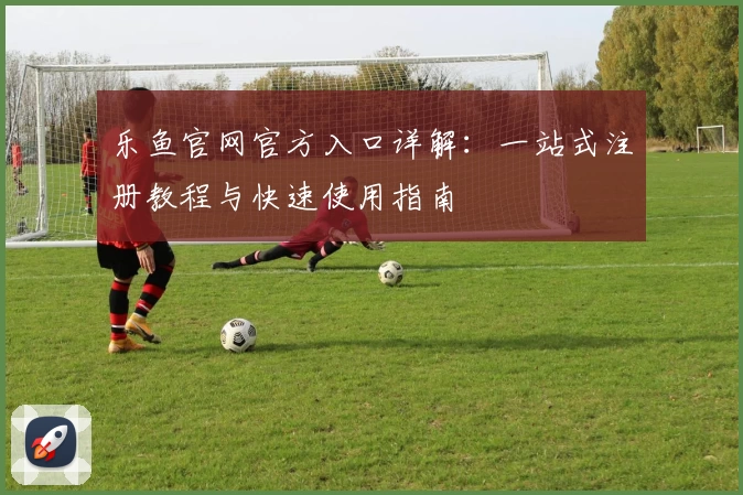 乐鱼官网官方入口详解：一站式注册教程与快速使用指南