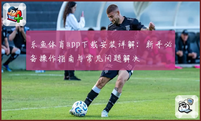 乐鱼体育app下载安装详解：新手必备操作指南与常见问题解决