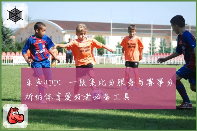 乐鱼app：一款集比分服务与赛事分析的体育爱好者必备工具